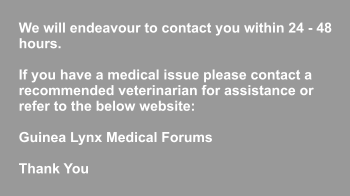 We will endeavour to contact you within 24 - 48 hours.   If you have a medical issue please contact a  recommended veterinarian for assistance or refer to the below website:   Guinea Lynx Medical Forums  Thank You